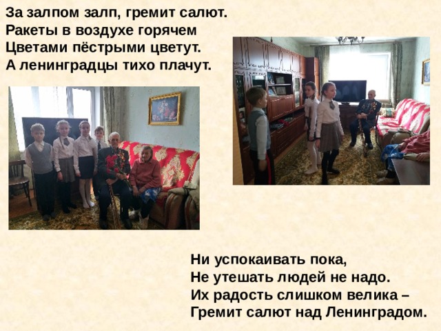 За залпом залп, гремит салют. Ракеты в воздухе горячем Цветами пёстрыми цветут. А ленинградцы тихо плачут.            Ни успокаивать пока,  Не утешать людей не надо.  Их радость слишком велика –  Гремит салют над Ленинградом. За залпом залп, гремит салют. Ракеты в воздухе горячем Цветами пёстрыми цветут. А ленинградцы тихо плачут. Ни успокаивать пока, Не утешать людей не надо. Их радость слишком велика – Гремит салют над Ленинградом. 