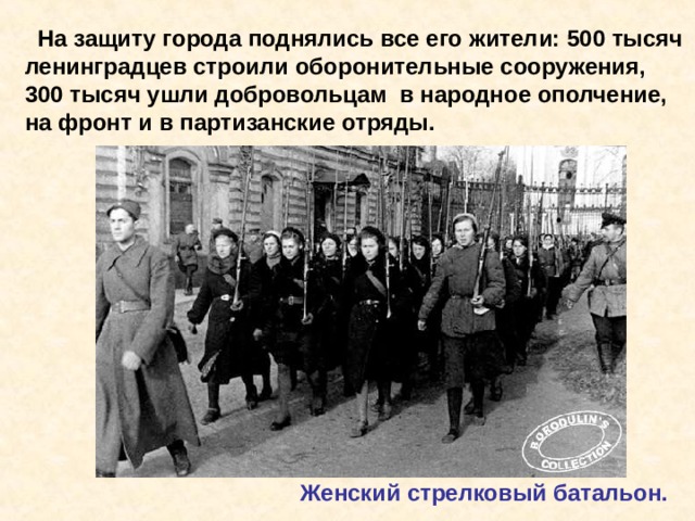  На защиту города поднялись все его жители: 500 тысяч ленинградцев строили оборонительные сооружения, 300 тысяч ушли добровольцам в народное ополчение, на фронт и в партизанские отряды. Женский стрелковый батальон. На защиту города поднялись все его жители: 500 тысяч ленинградцев строили оборонительные сооружения, 300 тысяч ушли добровольцам в народное ополчение, на фронт и в партизанские отряды. Женский стрелковый батальон. 