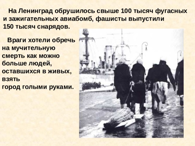 На Ленинград обрушилось свыше 100 тысяч фугасных и зажигательных авиабомб, фашисты выпустили 150 тысяч снарядов.  Враги хотели обречь на мучительную смерть как можно больше людей, оставшихся в живых, взять город голыми руками. На Ленинград обрушилось свыше 100 тысяч фугасных и зажигательных авиабомб, фашисты выпустили 150 тысяч снарядов. Враги хотели обречь на мучительную смерть как можно больше людей, остав- шихся в живых, взять город голыми руками. 