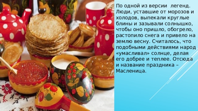 По одной из версии легенд. Люди, уставшие от морозов и холодов, выпекали круглые блины и зазывали солнышко, чтобы оно пришло, обогрело, растопило снега и привело на землю весну. Считалось, что подобными действиями народ «умасливал» солнце, делая его добрее и теплее. Отсюда и название праздника – Масленица. 
