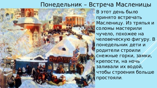 Понедельник – Встреча Масленицы В этот день было принято встречать Масленицу. Из тряпья и соломы мастерили чучело, похожее на человеческую фигуру. В понедельник дети и родители строили снежные горки, замки, крепости, на ночь заливали их водой, чтобы строения больше простояли . 