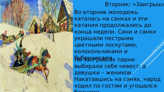 Вторник: «Заигрыш» Во вторник молодежь каталась на санках и эти катания продолжались до конца недели. Сани и санки украшали пестрыми цветными лоскутами, колокольчиками и бубенчиками. На заигрышах парни выбирали себе невест, а девушки – женихов. Накатавшись на санях, народ ходил по гостям и угощался блинами. . 