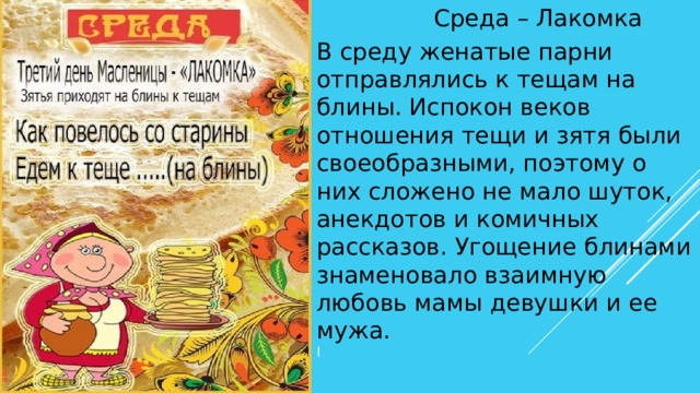 Среда – Лакомка В среду женатые парни отправлялись к тещам на блины. Испокон веков отношения тещи и зятя были своеобразными, поэтому о них сложено не мало шуток, анекдотов и комичных рассказов. Угощение блинами знаменовало взаимную любовь мамы девушки и ее мужа. l 