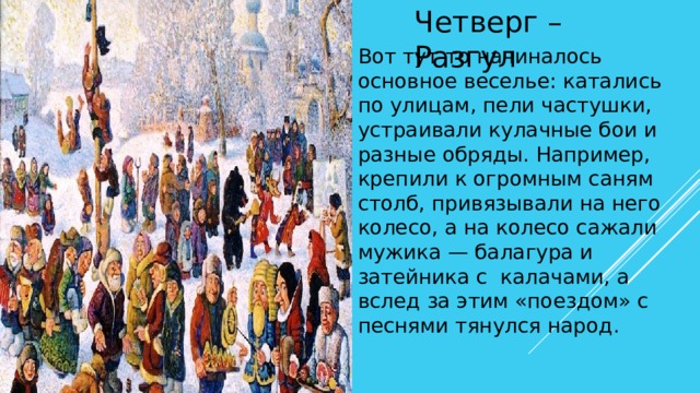 Четверг – Разгул Вот тут-то начиналось основное веселье: катались по улицам, пели частушки, устраивали кулачные бои и разные обряды. Например, крепили к огромным саням столб, привязывали на него колесо, а на колесо сажали мужика — балагура и затейника с калачами, а вслед за этим «поездом» с песнями тянулся народ. 