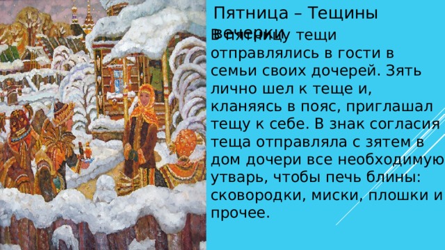 Пятница – Тещины вечерки В пятницу тещи отправлялись в гости в семьи своих дочерей. Зять лично шел к теще и, кланяясь в пояс, приглашал тещу к себе. В знак согласия теща отправляла с зятем в дом дочери все необходимую утварь, чтобы печь блины: сковородки, миски, плошки и прочее. 