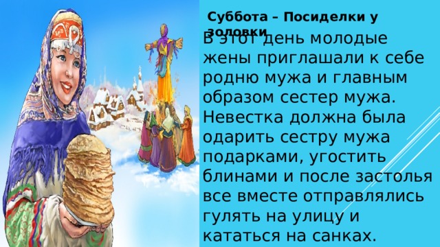 Суббота – Посиделки у золовки В этот день молодые жены приглашали к себе родню мужа и главным образом сестер мужа. Невестка должна была одарить сестру мужа подарками, угостить блинами и после застолья все вместе отправлялись гулять на улицу и кататься на санках. 