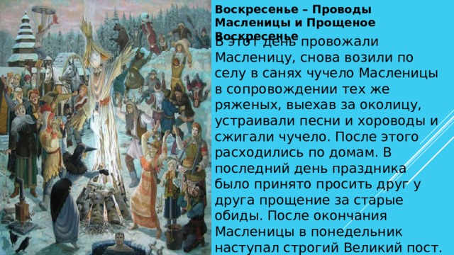 Воскресенье – Проводы Масленицы и Прощеное Воскресенье В этот день провожали Масленицу, снова возили по селу в санях чучело Масленицы в сопровождении тех же ряженых, выехав за околицу, устраивали песни и хороводы и сжигали чучело. После этого расходились по домам. В последний день праздника было принято просить друг у друга прощение за старые обиды. После окончания Масленицы в понедельник наступал строгий Великий пост. 