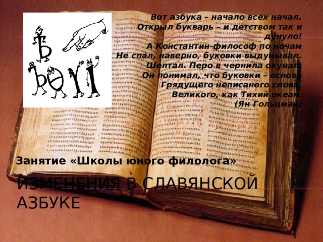 Вот азбука – начало всех начал.  Открыл букварь – и детством так и дунуло!  А Константин-философ по ночам  Не спал, наверно, буковки выдумывал.  Шептал. Перо в чернила окунал.  Он понимал, что буковки – основа  Грядущего неписаного слова,  Великого, как Тихий океан. (Ян Гольцман)  Занятие «Школы юного филолога» Изменения в славянской азбуке 