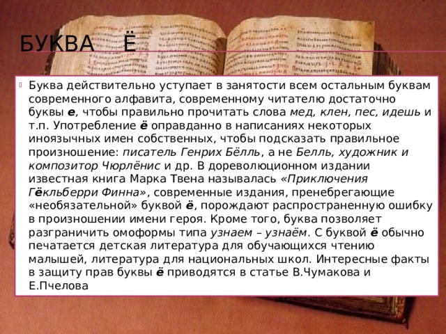 Буква Ё Буква ё была впервые употреблена в печатном тексте в 1797 году – в стихотворении Н.М. Карамзина «Аониды», в слове слёзы , столь характерном для сентиментализма XVIII века. Поэтому букву ё принято связывать с именем Карамзина, хотя есть исторические сведения, что автором буквы была Е.Р. Дашкова, возглавлявшая Российскую академию наук, – писатель же лишь впервые использовал эту букву на практике. До указанной даты на месте буквы ё употреблялся знак io, появившийся в русском письме под влиянием польской графики: слioзы читается как [сл’озы]. 