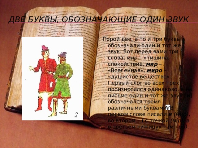 Юс большой и юс малый В старославянском алфавите были буквы «юс большой» и «юс малый», которые в древний период обозначали особые гласные звуки – носовые гласные . Буква обозначала звук [о] с призвуком [н], а буква – звук [э] с призвуком [н]. «Гнусливые», т.е. носовые, гласные сохраняет теперь только польский язык, в русском языке произошла их утрата – и на месте носового [о] уже с начала XI века произносится [у], а на месте носового [э] произносится [а]: p ка – р у ка , ч сто – ч а сто , п ть – п я ть . Утрата носовых гласных сделала излишними и буквы «юсы», они вышли из употребления и стали важны, как пишет В.Даль, «только для языковеда». «Юс большой» уже в древнерусский период был вытеснен буквой «укъ», впоследствии у , а «юс малый» был заменен буквой я в гражданском алфавите с 1708 года, но продолжает употребляться в церковно-славянском языке до сих пор наряду с буквой я : в начале слов пишется я , а в середине и в конце : я ко, я блоко, c детъ, зeмл . Исключение составляет слово зыкъ (орган речи), но языкъ (народ, племя). 