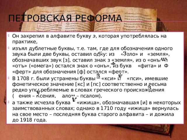Реформы в русском алфавите Современный русский алфавит – это видоизмененная древняя кириллица . Наиболее важные реформы кириллической азбуки проводились в Петровскую эпоху и в период после Октябрьской социалистической революции, оба этих этапа реформирования отражали процессы демократизации письма: упрощение графики неизбежно ведет к орфографическим изменениям.  Петр Первый провел реформу церковной кириллицы и создал гражданский алфавит в два приема: в 1708 г. и в 1710 г. (окончательный вариант). 