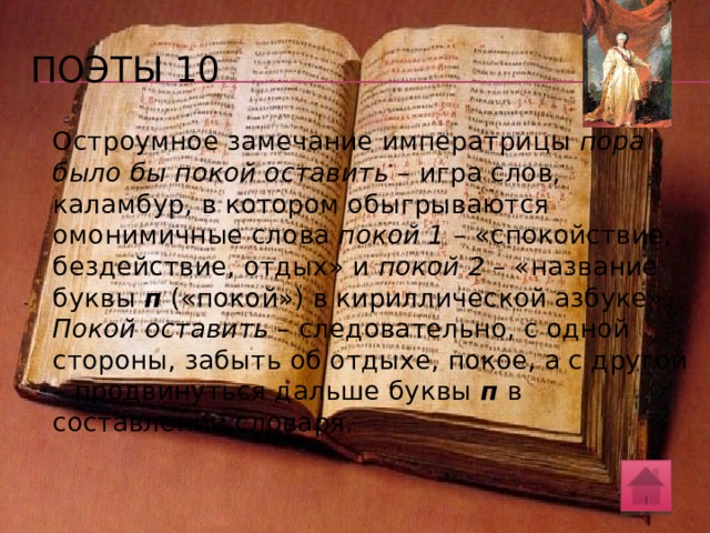 поэты 10 А.С. Пушкиным был записан следующий исторический анекдот: «Через несколько времени на вопрос императрицын: что словарь? отвечали ей, что Академия дошла до буквы п . Императрица улыбнулась и заметила, что Академии пора было бы покой оставить». Ответ императрицы – это игра слов, т.е. каламбур. Объясните, в чем его суть. О каком словаре, составлявшемся под патронажем Екатерины Великой, идет речь? Какими объективными причинами можно объяснить тот факт, что Академия надолго остановилась на букве п ? 