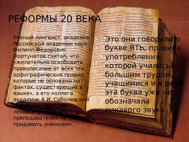 Петровская реформа Он закрепил в алфавите букву э , которая употреблялась на практике, изъял дублетные буквы, т.е. там, где для обозначения одного звука были две буквы, оставил одну: из «зело» и «земля», обозначавших звук [з], оставил знак з «земля», из о «онъ» и «отъ» («омега») остался знак о «онъ», из букв «фита» и Ф «ферт» для обозначения [ф] остался «ферт». В 1708 г. были устранены буквы «кси» и «пси», имевшие фонетическое значение [кс] и [пс] соответственно и весьма редко употребляемые в словах греческого происхождения ( ения – Ксения, алом – псалом), а также исчезла буква «ижица», обозначавшая [и] в некоторых заимствованных словах; однако в 1710 году «ижица» вернулась на свое место – последняя буква старого алфавита – и дожила до 1918 года. 