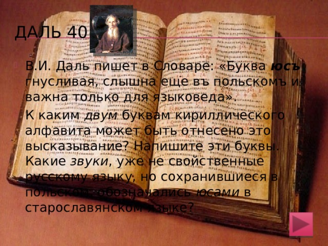 Даль 30 В Словаре В.И. Даля упоминается игра под названием «херики-оники». О какой игре идет речь и как объяснить ее устаревшее название? Крестики-нолики. Буква «хер» в русском алфавите была похожа на крест. А ноль похож на букву «он» 