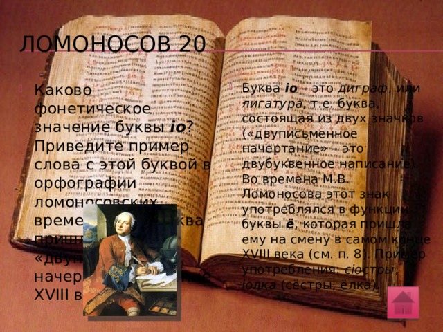 Ломоносов 10 Назовите самые «молодые» буквы русского алфавита. Какая из новых букв вызвала ироническое замечание М.В. Ломоносова: «Ежели для иностранныхъ выговоровъ вымышлять новыя буквы, то будетъ наша азбука съ Китайскую» (Российская грамматика. 1755 г.)? Й, э, ё. Все эти буквы появились в кириллическом алфавите в XVIII веке. Ломоносов резко возражал против буквы э («е обороченное») 