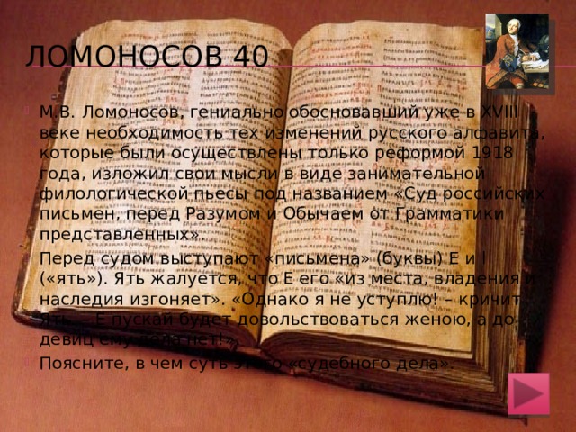 Ломоносов 30 О – «онъ», А – «азъ». Онъ хотя и излишне важничает, но говорит истину: окающее произношение – характерная черта древнего церковно-славянского языка (мною великолепен язык славенский), оканье имело широкий ареал распространения на территории Российской империи, в том числе и в Малой России (современная Украина). Абсолютно верно и то, что азъ , т.е. буква а , не встречается в начале исконно русских слов (ты … почти никаких российских слов не начинаешь). «Письмена» в пьесе гениального филолога имеют хорошую лингвистическую подготовку 