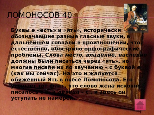 Ломоносов 40 М.В. Ломоносов, гениально обосновавший уже в XVIII веке необходимость тех изменений русского алфавита, которые были осуществлены только реформой 1918 года, изложил свои мысли в виде занимательной филологической пьесы под названием «Суд российских письмен, перед Разумом и Обычаем от Грамматики представленных». Перед судом выступают «письмена» (буквы) Е и l («ять»). Ять жалуется, что Е его «из места, владения и наследия изгоняет». «Однако я не уступлю! – кричит Ять. – Е пускай будет довольствоваться женою, а до девиц ему дела нет!». Поясните, в чем суть этого «судебного дела». 