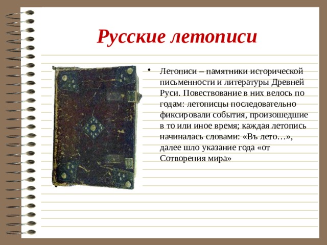 Русские летописи Летописи – памятники исторической письменности и литературы Древней Руси. Повествование в них велось по годам: летописцы последовательно фиксировали события, произошедшие в то или иное время; каждая летопись начиналась словами: «Въ лето…», далее шло указание года «от Сотворения мира» 