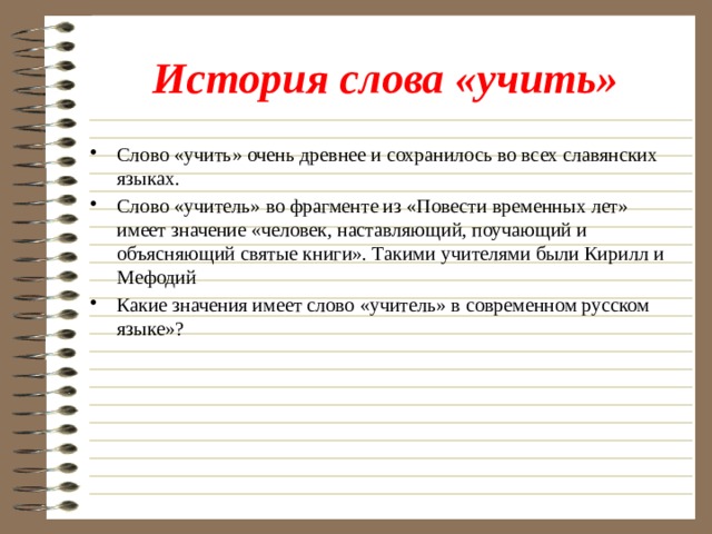 История слова «учить» Слово «учить» очень древнее и сохранилось во всех славянских языках. Слово «учитель» во фрагменте из «Повести временных лет» имеет значение «человек, наставляющий, поучающий и объясняющий святые книги». Такими учителями были Кирилл и Мефодий Какие значения имеет слово «учитель» в современном русском языке»? 