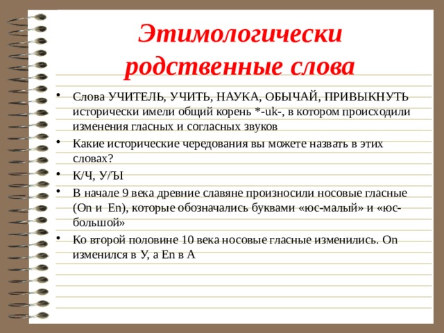 Этимологически родственные слова Слова УЧИТЕЛЬ, УЧИТЬ, НАУКА, ОБЫЧАЙ, ПРИВЫКНУТЬ исторически имели общий корень *-uk-, в котором происходили изменения гласных и согласных звуков Какие исторические чередования вы можете назвать в этих словах? К/Ч, У/ЪI В начале 9 века древние славяне произносили носовые гласные (Оn и Еn), которые обозначались буквами «юс-малый» и «юс-большой» Ко второй половине 10 века носовые гласные изменились. Оn изменился в У, а Еn в А 