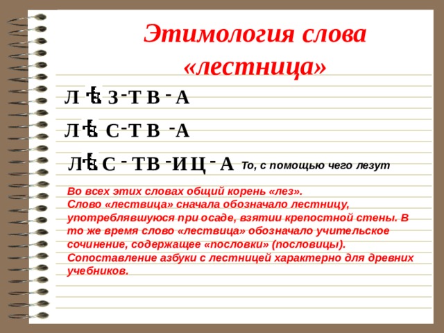 Этимология слова «лестница» - - З Л Т В А - - С Т В Л А - - - А Ц И Т В С Л То, с помощью чего лезут Во всех этих словах общий корень «лез». Слово «лествица» сначала обозначало лестницу, употреблявшуюся при осаде, взятии крепостной стены. В то же время слово «лествица» обозначало учительское сочинение, содержащее «пословки» (пословицы). Сопоставление азбуки с лестницей характерно для древних учебников. 