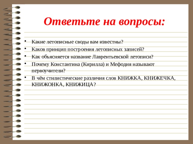 Ответьте на вопросы: Какие летописные своды вам известны? Каков принцип построения летописных записей? Как объясняется название Лаврентьевской летописи? Почему Константина (Кирилла) и Мефодия называют первоучители? В чём стилистические различия слов КНИЖКА, КНИЖЕЧКА, КНИЖОНКА, КНИЖИЦА? 