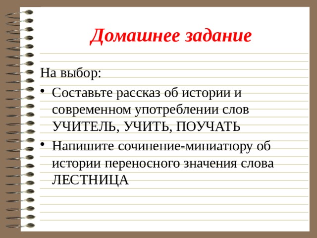 Домашнее задание На выбор: Составьте рассказ об истории и современном употреблении слов УЧИТЕЛЬ, УЧИТЬ, ПОУЧАТЬ Напишите сочинение-миниатюру об истории переносного значения слова ЛЕСТНИЦА 