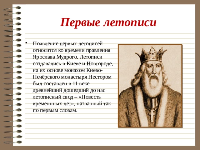 Первые летописи Появление первых летописей относится ко времени правления Ярослава Мудрого. Летописи создавались в Киеве и Новгороде, на их основе монахом Киево-Печёрского монастыря Нестором был составлен в 11 веке древнейший дошедший до нас летописный свод – «Повесть временнных лет», названный так по первым словам. 