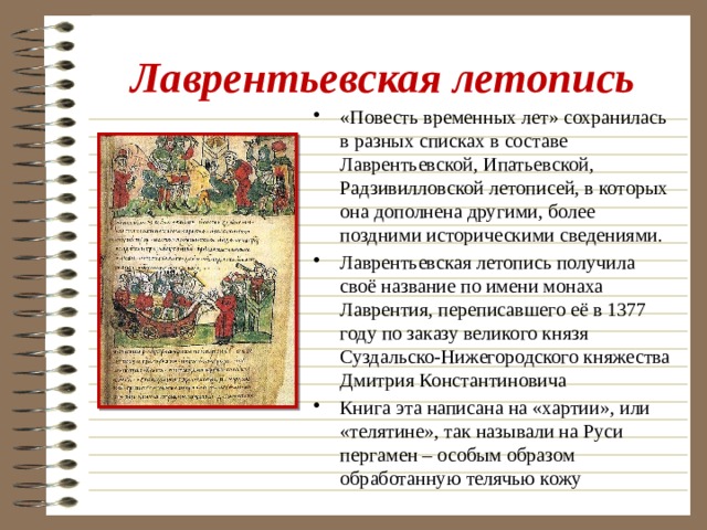 Лаврентьевская летопись «Повесть временных лет» сохранилась в разных списках в составе Лаврентьевской, Ипатьевской, Радзивилловской летописей, в которых она дополнена другими, более поздними историческими сведениями. Лаврентьевская летопись получила своё название по имени монаха Лаврентия, переписавшего её в 1377 году по заказу великого князя Суздальско-Нижегородского княжества Дмитрия Константиновича Книга эта написана на «хартии», или «телятине», так называли на Руси пергамен – особым образом обработанную телячью кожу 