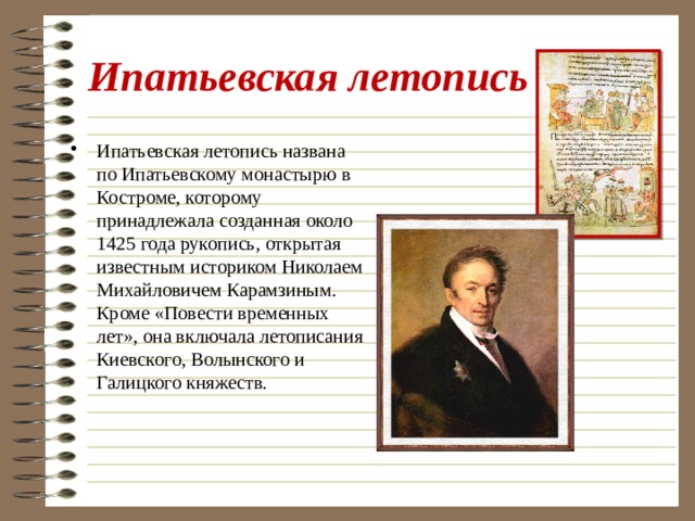 Ипатьевская летопись Ипатьевская летопись названа по Ипатьевскому монастырю в Костроме, которому принадлежала созданная около 1425 года рукопись, открытая известным историком Николаем Михайловичем Карамзиным. Кроме «Повести временных лет», она включала летописания Киевского, Волынского и Галицкого княжеств. 
