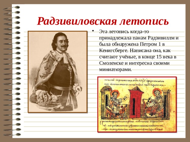 Радзивиловская летопись Эта летопись когда-то принадлежала панам Радзивиллм и была обнаружена Петром 1 в Кенигсберге. Написана она, как считают учёные, в конце 15 века в Смоленске и интересна своими миниатюрами. 