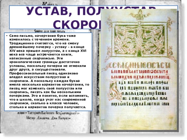 Устав, полуустав, скоропись Само письмо, начертание букв тоже изменялось с течением времени. Традиционно считается, что на смену древнейшему почерку – уставу – в конце XIV века пришел полуустав , а с конца XVI века все чаще встречаются книги, написанные скорописью . Эти хронологические границы достаточно условны, поскольку почерки не отменяли друг друга, а сосуществовали. Профессиональный писец одинаково владел искусством полуустава и скорописи. А поскольку каждая буква имела несколько вариантов начертания, то писец мог изменять свой полуустав или скоропись, писать как бы несколькими почерками. Это и понятно, если вспомнить, что в школе, когда учат нас современной скорописи, сколько в классе человек, столько и вариантов почерка получается.  