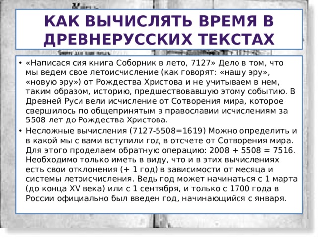 Как вычислять время в древнерусских текстах «Написася сия книга Соборник в лето, 7127» Дело в том, что мы ведем свое летоисчисление (как говорят: «нашу эру», «новую эру») от Рождества Христова и не учитываем в нем, таким образом, историю, предшествовавшую этому событию. В Древней Руси вели исчисление от Сотворения мира, которое свершилось по общепринятым в православии исчислениям за 5508 лет до Рождества Христова. Несложные вычисления (7127-5508=1619) Можно определить и в какой мы с вами вступили год в отсчете от Сотворения мира. Для этого проделаем обратную операцию: 2008 + 5508 = 7516. Необходимо только иметь в виду, что и в этих вычислениях есть свои отклонения (+ 1 год) в зависимости от месяца и системы летоисчисления. Ведь год может начинаться с 1 марта (до конца XV века) или с 1 сентября, и только с 1700 года в России официально был введен год, начинающийся с января. 