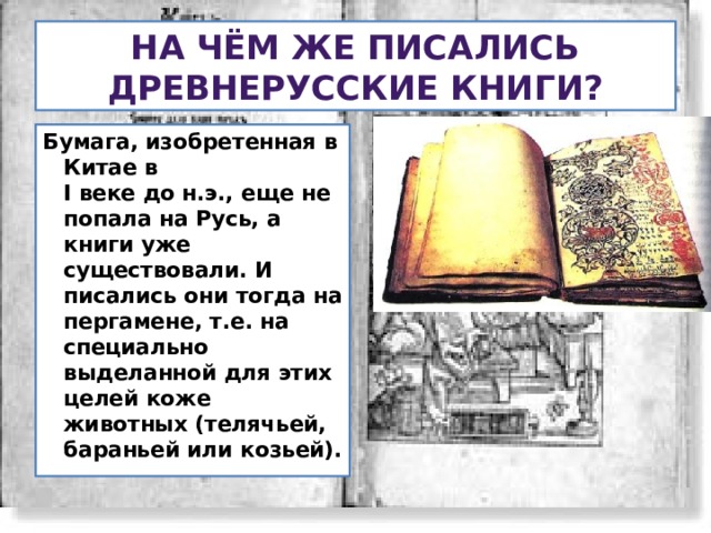 На чём же писались древнерусские книги? Бумага, изобретенная в Китае в  I веке до н.э., еще не попала на Русь, а книги уже существовали. И писались они тогда на пергамене, т.е. на специально выделанной для этих целей коже животных (телячьей, бараньей или козьей). 
