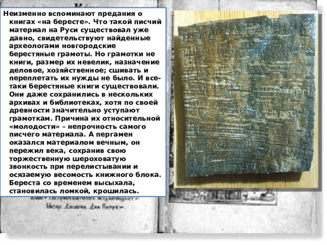 Неизменно вспоминают предания о книгах «на бересте». Что такой писчий материал на Руси существовал уже давно, свидетельствуют найденные археологами новгородские берестяные грамоты. Но грамотки не книги, размер их невелик, назначение деловое, хозяйственное; сшивать и переплетать их нужды не было. И все-таки берестяные книги существовали. Они даже сохранились в нескольких архивах и библиотеках, хотя по своей древности значительно уступают грамоткам. Причина их относительной «молодости» – непрочность самого писчего материала. А пергамен оказался материалом вечным, он пережил века, сохранив свою торжественную шероховатую звонкость при перелистывании и осязаемую весомость книжного блока. Береста со временем высыхала, становилась ломкой, крошилась. 
