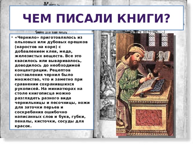 Чем писали книги? «Чернило» приготовлялось из ольховых или дубовых орешков (наростов на коре) с добавлением клея, меда, железистых веществ. Все это квасилось или вываривалось, доводилось до необходимой концентрации. Рецептов составления чернил было множество, что и заметно при сравнении сохранившихся рукописей. На миниатюрах на столе книгописца можно разглядеть разного вида чернильницы и песочницы, ножи для заточки перьев и соскребания ошибочно написанных слов и букв, губки, пеналы, кисточки, сосуды для красок. 