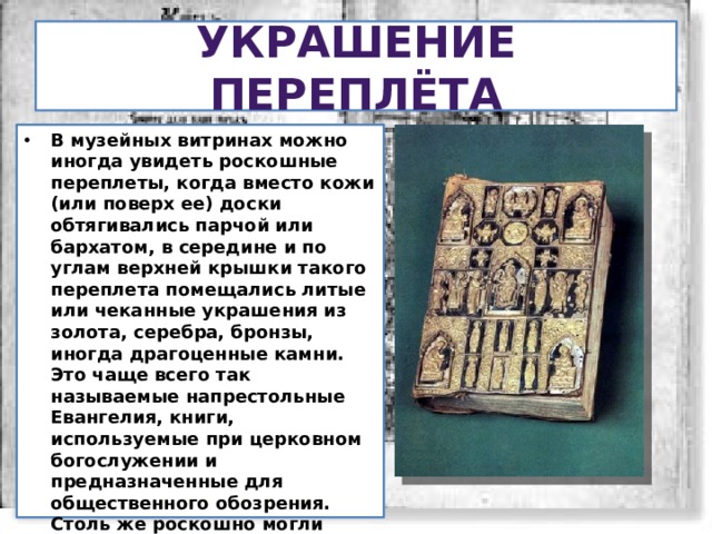Украшение переплёта В музейных витринах можно иногда увидеть роскошные переплеты, когда вместо кожи (или поверх ее) доски обтягивались парчой или бархатом, в середине и по углам верхней крышки такого переплета помещались литые или чеканные украшения из золота, серебра, бронзы, иногда драгоценные камни. Это чаще всего так называемые напрестольные Евангелия, книги, используемые при церковном богослужении и предназначенные для общественного обозрения. Столь же роскошно могли оформляться в древности подносные книги царям, великим князьям, именитым боярам или их собственные дарения в монастыри и церкви. 