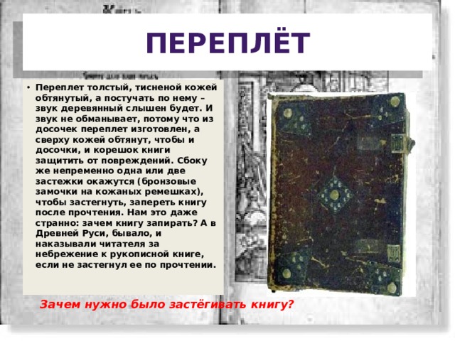 Переплёт Переплет толстый, тисненой кожей обтянутый, а постучать по нему – звук деревянный слышен будет. И звук не обманывает, потому что из досочек переплет изготовлен, а сверху кожей обтянут, чтобы и досочки, и корешок книги защитить от повреждений. Сбоку же непременно одна или две застежки окажутся (бронзовые замочки на кожаных ремешках), чтобы застегнуть, запереть книгу после прочтения. Нам это даже странно: зачем книгу запирать? А в Древней Руси, бывало, и наказывали читателя за небрежение к рукописной книге, если не застегнул ее по прочтении. Зачем нужно было застёгивать книгу? 