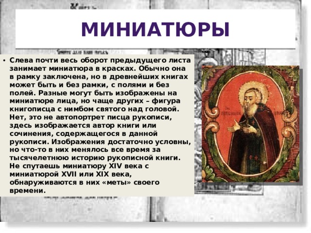 Миниатюры Слева почти весь оборот предыдущего листа занимает миниатюра в красках. Обычно она в рамку заключена, но в древнейших книгах может быть и без рамки, с полями и без полей. Разные могут быть изображены на миниатюре лица, но чаще других – фигура книгописца с нимбом святого над головой. Нет, это не автопортрет писца рукописи, здесь изображается автор книги или сочинения, содержащегося в данной рукописи. Изображения достаточно условны, но что-то в них менялось все время за тысячелетнюю историю рукописной книги. Не спутаешь миниатюру XIV века с миниатюрой XVII или XIX века, обнаруживаются в них «меты» своего времени. 