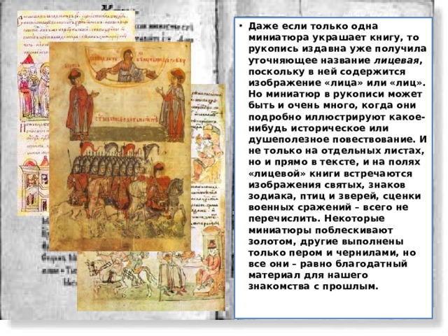 Даже если только одна миниатюра украшает книгу, то рукопись издавна уже получила уточняющее название лицевая , поскольку в ней содержится изображение «лица» или «лиц». Но миниатюр в рукописи может быть и очень много, когда они подробно иллюстрируют какое-нибудь историческое или душеполезное повествование. И не только на отдельных листах, но и прямо в тексте, и на полях «лицевой» книги встречаются изображения святых, знаков зодиака, птиц и зверей, сценки военных сражений – всего не перечислить. Некоторые миниатюры поблескивают золотом, другие выполнены только пером и чернилами, но все они – равно благодатный материал для нашего знакомства с прошлым. 