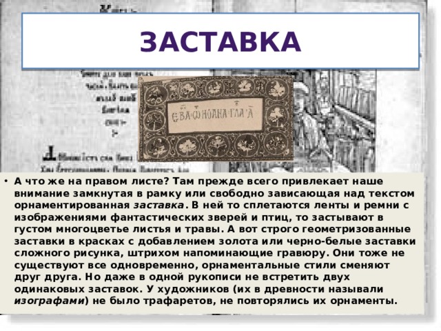 Заставка А что же на правом листе? Там прежде всего привлекает наше внимание замкнутая в рамку или свободно зависающая над текстом орнаментированная заставка . В ней то сплетаются ленты и ремни с изображениями фантастических зверей и птиц, то застывают в густом многоцветье листья и травы. А вот строго геометризованные заставки в красках с добавлением золота или черно-белые заставки сложного рисунка, штрихом напоминающие гравюру. Они тоже не существуют все одновременно, орнаментальные стили сменяют друг друга. Но даже в одной рукописи не встретить двух одинаковых заставок. У художников (их в древности называли изографами ) не было трафаретов, не повторялись их орнаменты.  