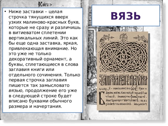 Вязь Ниже заставки – целая строчка тянущихся вверх узких малиново-красных букв, которые не сразу и различишь в витиеватом сплетении вертикальных линий. Это как бы еще одна заставка, яркая, привлекающая внимание. Но это уже не только декоративный орнамент, а буквы, сплетающиеся в слова заглавия книги или отдельного сочинения. Только первая строчка заглавия пишется так замысловато вязью, продолжение его уже в следующей строке будет вписано буквами обычного размера и начертания. 