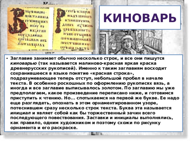 Киноварь Заглавие занимает обычно несколько строк, и все они пишутся киноварью (так называется малиново-красная яркая краска древнерусских рукописей). Именно к таким заглавиям восходит сохранившееся в языке понятие «красная строка», подразумевающее теперь отступ, небольшой пробел в начале текста. В особенно роскошных по оформлению рукописях вязь, а иногда и все заглавие выписывалось золотом. По заглавию мы уже предполагаем, какое произведение переписано ниже, и готовимся приступить к чтению. Но... спотыкаемся на первой же букве. Ее надо еще разглядеть, опознать в этом орнаментированном узоре, потеснившем сразу несколько строк текста. Буква эта называется инициал и являет собой как бы торжественный зачин всего последующего повествования. Заставки и инициалы выполнялись, как правило, одним художником и поэтому схожи по рисунку орнамента и его раскраске. 