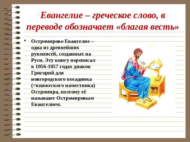 Евангелие – греческое слово, в переводе обозначает «благая весть» Остромирово Евангелие – одна из древнейших рукописей, созданных на Руси. Эту книгу переписал в 1056-1057 годах диакон Григорий для новгородского посадника (=княжеского наместника) Остромира, поэтому её называют Остромировым Евангелием. 