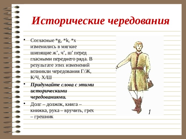 Исторические чередования Согласные *g, *k, *x изменились в мягкие шипящие ж’, ч’, ш’ перед гласными переднего ряда. В результате этих изменений возникли чередования Г/Ж, К/Ч, Х/Ш Придумайте слова с этими историческими чередованиями. Долг – должок, книга – книжка, рука – вручить, грех – грешник 