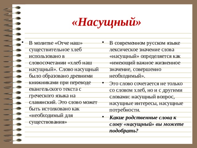 «Насущный» В молитве «Отче наш» существительное хлеб использовано в словосочетании «хлеб наш насущный». Слово насущный было образовано древними книжниками при переводе евангельского текста с греческого языка на славянский. Это слово может быть истолковано как «необходимый для существования» В современном русском языке лексическое значение слова «насущный» определяется как «имеющий важное жизненное значение, совершенно необходимый». Это слово сочетается не только со словом хлеб, но и с другими словами: насущный вопрос, насущные интересы, насущные потребности. Какие родственные слова к слову «насущный» вы можете подобрать? 