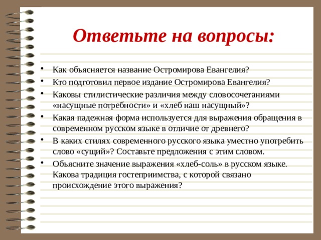 Ответьте на вопросы: Как объясняется название Остромирова Евангелия? Кто подготовил первое издание Остромирова Евангелия? Каковы стилистические различия между словосочетаниями «насущные потребности» и «хлеб наш насущный»? Какая падежная форма используется для выражения обращения в современном русском языке в отличие от древнего? В каких стилях современного русского языка уместно употребить слово «сущий»? Составьте предложения с этим словом. Объясните значение выражения «хлеб-соль» в русском языке. Какова традиция гостеприимства, с которой связано происхождение этого выражения? 