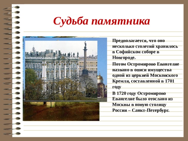 Судьба памятника Предполагается, что оно несколько столетий хранилось в Софийском соборе в Новгороде. Потом Остромирово Евангелие названо в описи имущества одной из церквей Московского Кремля, составленной в 1701 году В 1720 году Остромирово Евангелие было отослано из Москвы в новую столицу России – Санкт-Петербург.  