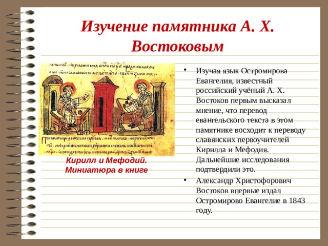 Изучение памятника А. Х. Востоковым Изучая язык Остромирова Евангелия, известный российский учёный А. Х. Востоков первым высказал мнение, что перевод евангельского текста в этом памятнике восходит к переводу славянских первоучителей Кирилла и Мефодия. Дальнейшие исследования подтвердили это. Александр Христофорович Востоков впервые издал Остромирово Евангелие в 1843 году. Кирилл и Мефодий. Миниатюра в книге 