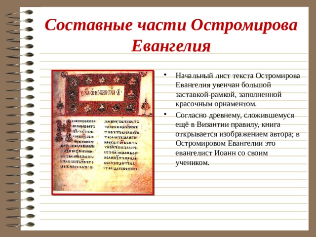Составные части Остромирова Евангелия Начальный лист текста Остромирова Евангелия увенчан большой заставкой-рамкой, заполненной красочным орнаментом. Согласно древнему, сложившемуся ещё в Византии правилу, книга открывается изображением автора; в Остромировом Евангелии это евангелист Иоанн со своим учеником. 